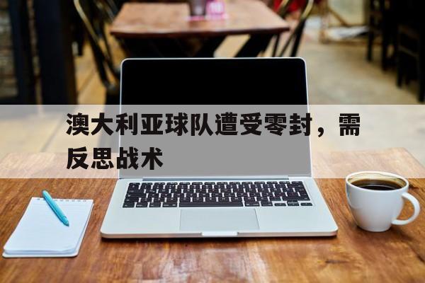 关于澳大利亚球队遭受零封，需反思战术的信息