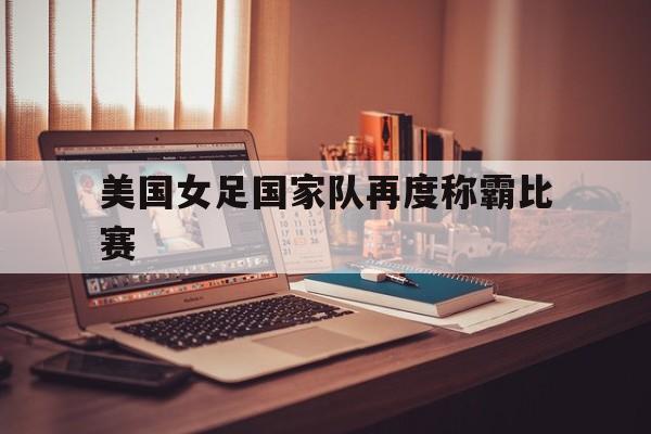 美国女足国家队再度称霸比赛