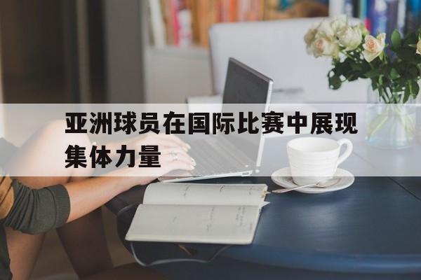 亚洲球员在国际比赛中展现集体力量的简单介绍