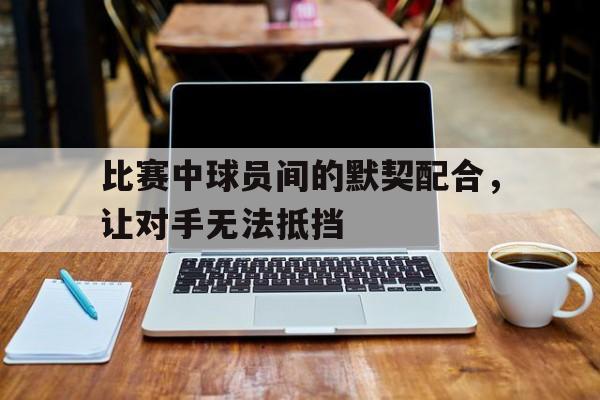 比赛中球员间的默契配合，让对手无法抵挡的简单介绍