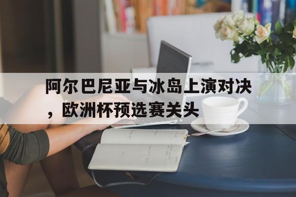 阿尔巴尼亚与冰岛上演对决，欧洲杯预选赛关头的简单介绍