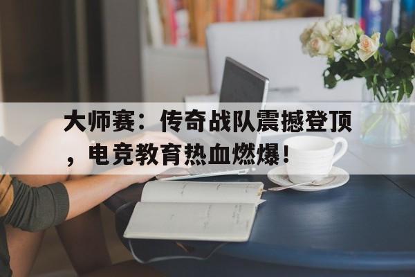 大师赛：传奇战队震撼登顶，电竞教育热血燃爆！