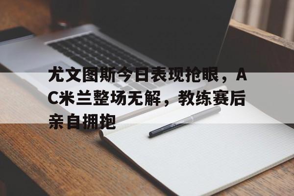 尤文图斯今日表现抢眼，AC米兰整场无解，教练赛后亲自拥抱