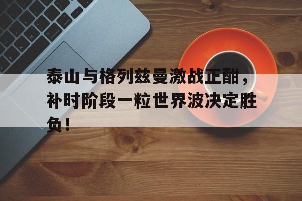 泰山与格列兹曼激战正酣，补时阶段一粒世界波决定胜负！