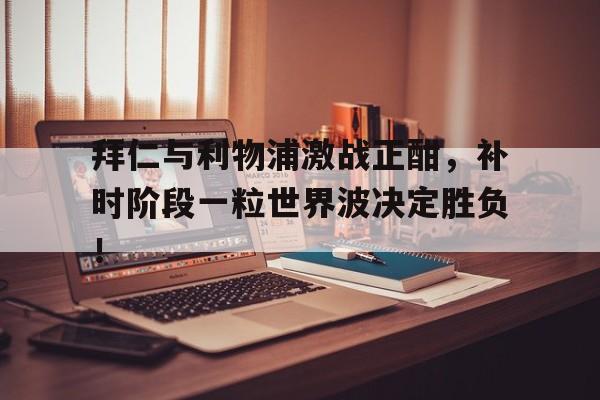 拜仁与利物浦激战正酣，补时阶段一粒世界波决定胜负！拜仁慕尼黑足球俱乐部简介